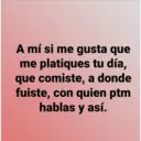 A mí si me gusta que
me platiques tu día,
que comiste, a donde
fuiste, con quien ptm
hablas y así.